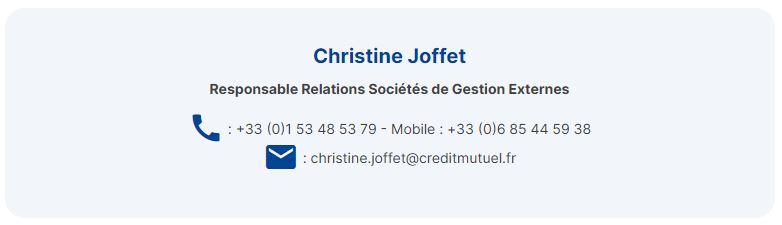 Christine Joffet Responsable Relations Sociétés de Gestion Externes
numéro de téléphone +33 (0)1 53 48 53 79 - Mobile : +33 (0)6 85 44 59 38 adresse mail christine.joffet@creditmutuel.fr